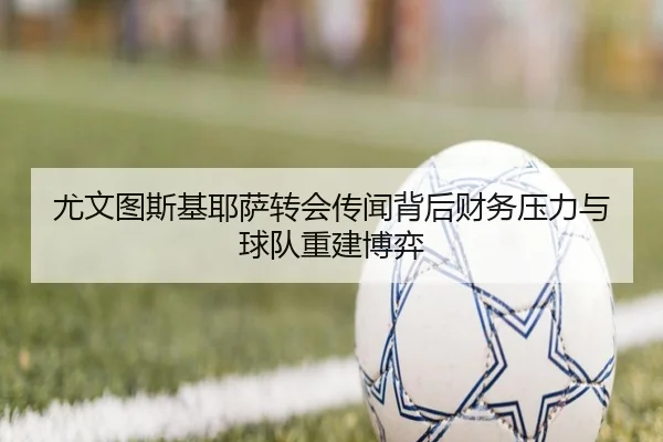 尤文图斯基耶萨转会传闻背后财务压力与球队重建博弈