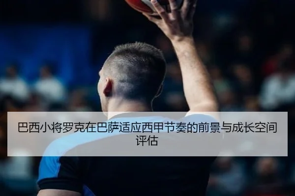 巴西小将罗克在巴萨适应西甲节奏的前景与成长空间评估