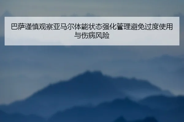 巴萨谨慎观察亚马尔体能状态强化管理避免过度使用与伤病风险