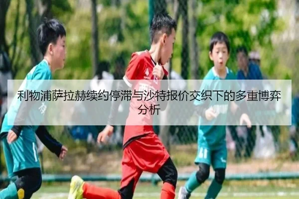 利物浦萨拉赫续约停滞与沙特报价交织下的多重博弈分析